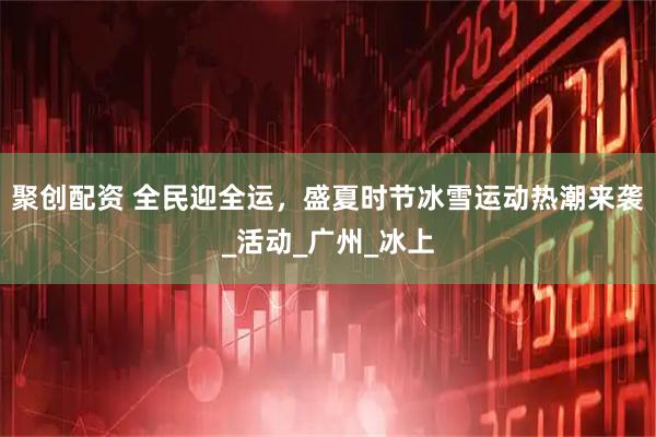 聚创配资 全民迎全运，盛夏时节冰雪运动热潮来袭_活动_广州_冰上