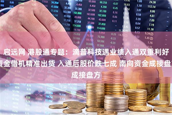 启远网 港股通专题：滴普科技遇业绩入通双重利好 资金借机精准出货 入通后股价跌七成 南向资金成接盘方