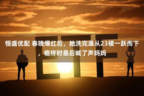 恒盛优配 春晚爆红后，她洗完澡从23楼一跃而下，临终时最后喊了声妈妈