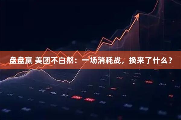 盘盘赢 美团不白熬：一场消耗战，换来了什么？