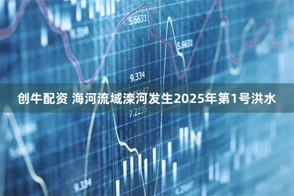 创牛配资 海河流域滦河发生2025年第1号洪水