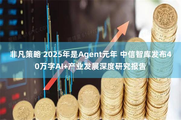 非凡策略 2025年是Agent元年 中信智库发布40万字AI+产业发展深度研究报告