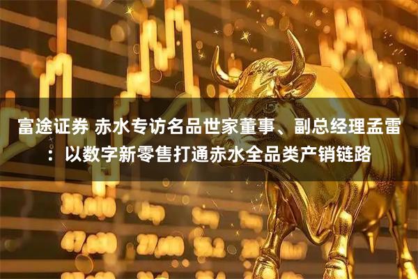 富途证券 赤水专访名品世家董事、副总经理孟雷：以数字新零售打通赤水全品类产销链路