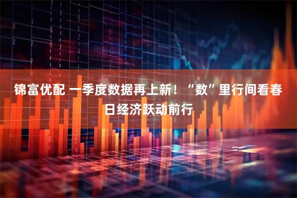 锦富优配 一季度数据再上新！“数”里行间看春日经济跃动前行