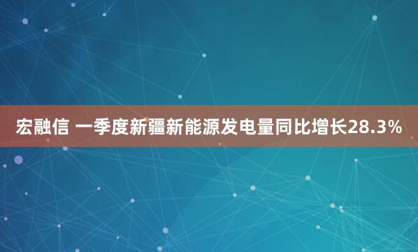 宏融信 一季度新疆新能源发电量同比增长28.3%