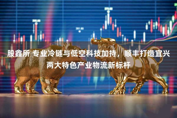 股鑫所 专业冷链与低空科技加持,顺丰打造宜兴两大特色产业物流新标杆