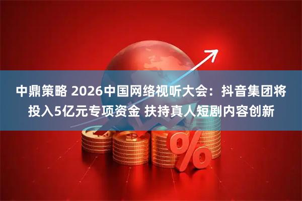 中鼎策略 2026中国网络视听大会：抖音集团将投入5亿元专项资金 扶持真人短剧内容创新